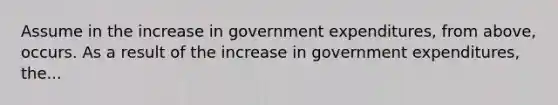 Assume in the increase in government expenditures, from above, occurs. As a result of the increase in government expenditures, the...