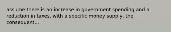 assume there is an increase in government spending and a reduction in taxes. with a specific money supply, the consequent...