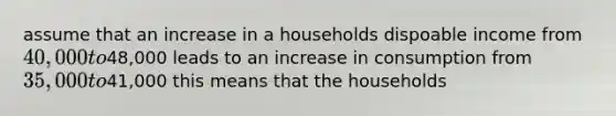 assume that an increase in a households dispoable income from 40,000 to48,000 leads to an increase in consumption from 35,000 to41,000 this means that the households