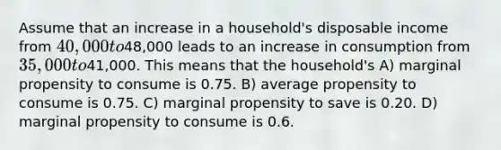 Assume that an increase in a household's disposable income from 40,000 to48,000 leads to an increase in consumption from 35,000 to41,000. This means that the household's A) marginal propensity to consume is 0.75. B) average propensity to consume is 0.75. C) marginal propensity to save is 0.20. D) marginal propensity to consume is 0.6.