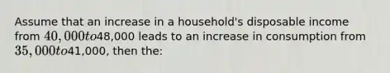 Assume that an increase in a household's disposable income from 40,000 to48,000 leads to an increase in consumption from 35,000 to41,000, then the: