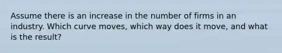 Assume there is an increase in the number of firms in an industry. Which curve moves, which way does it move, and what is the result?