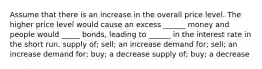 Assume that there is an increase in the overall price level. The higher price level would cause an excess ______ money and people would _____ bonds, leading to ______ in the interest rate in the short run. supply of; sell; an increase demand for; sell; an increase demand for; buy; a decrease supply of; buy; a decrease