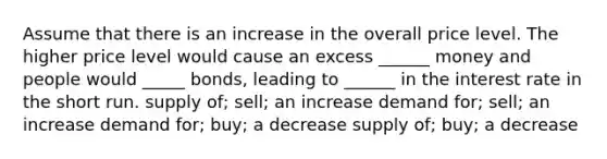 Assume that there is an increase in the overall price level. The higher price level would cause an excess ______ money and people would _____ bonds, leading to ______ in the interest rate in the short run. supply of; sell; an increase demand for; sell; an increase demand for; buy; a decrease supply of; buy; a decrease