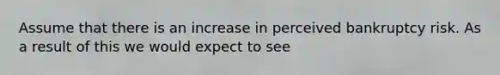 Assume that there is an increase in perceived bankruptcy risk. As a result of this we would expect to see