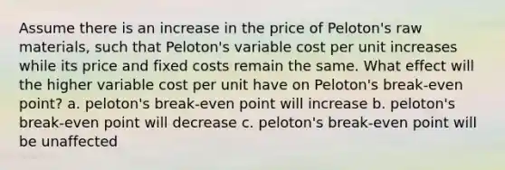 Assume there is an increase in the price of Peloton's raw materials, such that Peloton's variable cost per unit increases while its price and fixed costs remain the same. What effect will the higher variable cost per unit have on Peloton's break-even point? a. peloton's break-even point will increase b. peloton's break-even point will decrease c. peloton's break-even point will be unaffected