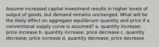 Assume increased capital investment results in higher levels of output of goods, but demand remains unchanged. What will be the likely effect on aggregate equilibrium quantity and price if a conventional supply curve is assumed? a. quantity increase; price increase b. quantity increase; price decrease c. quantity decrease; price increase d. quantity decrease; price decrease