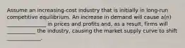 Assume an increasing-cost industry that is initially in long-run competitive equilibrium. An increase in demand will cause a(n) _______________ in prices and profits and, as a result, firms will ___________ the industry, causing the market supply curve to shift _____________.