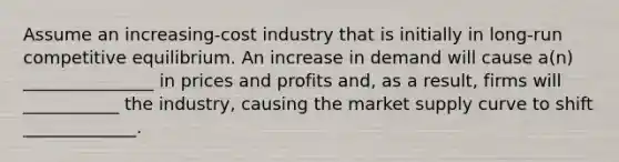 Assume an increasing-cost industry that is initially in long-run competitive equilibrium. An increase in demand will cause a(n) _______________ in prices and profits and, as a result, firms will ___________ the industry, causing the market supply curve to shift _____________.