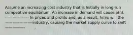 Assume an increasing-cost industry that is Initially in long-run competitive equilibrlum. An increase in demand will cause a(n).——————- In prices and profits and, as a result, firms will the ———————-industry, causing the market supply curve to shift—————-