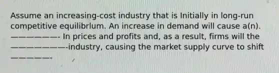 Assume an increasing-cost industry that is Initially in long-run competitive equilibrlum. An increase in demand will cause a(n).——————- In prices and profits and, as a result, firms will the ———————-industry, causing the market supply curve to shift—————-