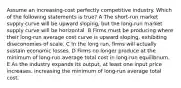 Assume an increasing-cost perfectly competitive industry. Which of the following statements is true? A The short-run market supply curve will be upward sloping, but the long-run market supply curve will be horizontal. B Firms must be producing where their long-run average cost curve is upward sloping, exhibiting diseconomies of scale. C In the long run, firms will actually sustain economic losses. D Firms no longer produce at the minimum of long-run average total cost in long-run equilibrium. E As the industry expands its output, at least one input price increases, increasing the minimum of long-run average total cost.