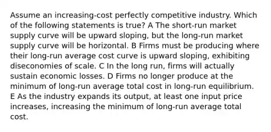 Assume an increasing-cost perfectly competitive industry. Which of the following statements is true? A The short-run market supply curve will be upward sloping, but the long-run market supply curve will be horizontal. B Firms must be producing where their long-run average cost curve is upward sloping, exhibiting diseconomies of scale. C In the long run, firms will actually sustain economic losses. D Firms no longer produce at the minimum of long-run average total cost in long-run equilibrium. E As the industry expands its output, at least one input price increases, increasing the minimum of long-run average total cost.