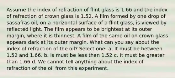 Assume the index of refraction of flint glass is 1.66 and the index of refraction of crown glass is 1.52. A film formed by one drop of sassafras oil, on a horizontal surface of a flint glass, is viewed by reflected light. The film appears to be brightest at its outer margin, where it is thinnest. A film of the same oil on crown glass appears dark at its outer margin. What can you say about the index of refraction of the oil? Select one: a. It must be between 1.52 and 1.66. b. Is must be less than 1.52 c. It must be greater than 1.66 d. We cannot tell anything about the index of refraction of the oil from this experiment.