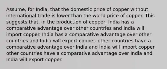 Assume, for India, that the domestic price of copper without international trade is lower than the world price of copper. This suggests that, in the production of copper, India has a comparative advantage over other countries and India will import copper. India has a comparative advantage over other countries and India will export copper. other countries have a comparative advantage over India and India will import copper. other countries have a comparative advantage over India and India will export copper.