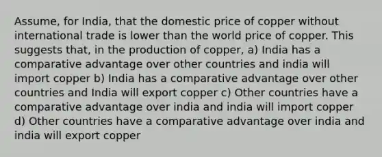 Assume, for India, that the domestic price of copper without international trade is lower than the world price of copper. This suggests that, in the production of copper, a) India has a comparative advantage over other countries and india will import copper b) India has a comparative advantage over other countries and India will export copper c) Other countries have a comparative advantage over india and india will import copper d) Other countries have a comparative advantage over india and india will export copper