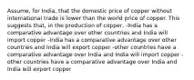 Assume, for India, that the domestic price of copper without international trade is lower than the world price of copper. This suggests that, in the production of copper, -India has a comparative advantage over other countries and India will import copper -India has a comparative advantage over other countries and India will export copper -other countries have a comparative advantage over India and India will import copper -other countries have a comparative advantage over India and India will export copper