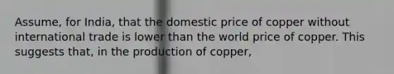 Assume, for India, that the domestic price of copper without international trade is lower than the world price of copper. This suggests that, in the production of copper,