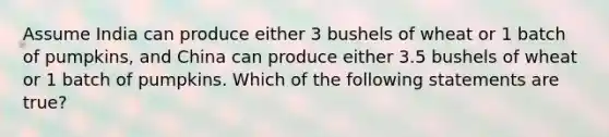 Assume India can produce either 3 bushels of wheat or 1 batch of pumpkins, and China can produce either 3.5 bushels of wheat or 1 batch of pumpkins. Which of the following statements are true?