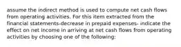 assume the indirect method is used to compute net cash flows from operating activities. For this item extracted from the financial statements-decrease in prepaid expenses- indicate the effect on net income in arriving at net cash flows from operating activities by choosing one of the following: