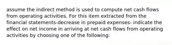 assume the indirect method is used to compute net cash flows from operating activities. For this item extracted from the <a href='https://www.questionai.com/knowledge/kFBJaQCz4b-financial-statements' class='anchor-knowledge'>financial statements</a>-decrease in <a href='https://www.questionai.com/knowledge/kUVcSWv2zu-prepaid-expenses' class='anchor-knowledge'>prepaid expenses</a>- indicate the effect on net income in arriving at net cash flows from operating activities by choosing one of the following: