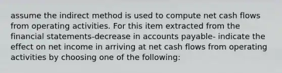 assume the indirect method is used to compute net cash flows from operating activities. For this item extracted from the financial statements-decrease in accounts payable- indicate the effect on net income in arriving at net cash flows from operating activities by choosing one of the following: