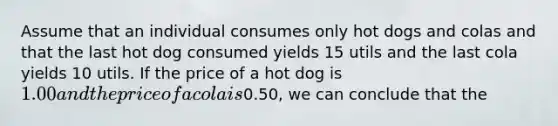 Assume that an individual consumes only hot dogs and colas and that the last hot dog consumed yields 15 utils and the last cola yields 10 utils. If the price of a hot dog is 1.00 and the price of a cola is0.50, we can conclude that the