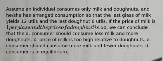 Assume an individual consumes only milk and doughnuts, and he/she has arranged consumption so that the last glass of milk yields 12 utils and the last doughnut 6 utils. If the price of milk is 1 per glass and the price of a doughnut is.50, we can conclude that the a. consumer should consume less milk and more doughnuts. b. price of milk is too high relative to doughnuts. c. consumer should consume more milk and fewer doughnuts. d. consumer is in equilibrium.