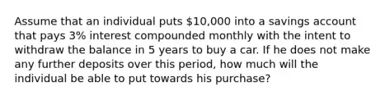 Assume that an individual puts 10,000 into a savings account that pays 3% interest compounded monthly with the intent to withdraw the balance in 5 years to buy a car. If he does not make any further deposits over this period, how much will the individual be able to put towards his purchase?