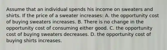 Assume that an individual spends his income on sweaters and shirts. If the price of a sweater increases: A. the opportunity cost of buying sweaters increases. B. There is no change in the opportunity cost of consuming either good. C. the opportunity cost of buying sweaters decreases. D. the opportunity cost of buying shirts increases.