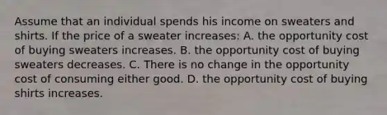 Assume that an individual spends his income on sweaters and shirts. If the price of a sweater increases: A. the opportunity cost of buying sweaters increases. B. the opportunity cost of buying sweaters decreases. C. There is no change in the opportunity cost of consuming either good. D. the opportunity cost of buying shirts increases.