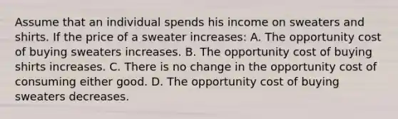 Assume that an individual spends his income on sweaters and shirts. If the price of a sweater increases: A. The opportunity cost of buying sweaters increases. B. The opportunity cost of buying shirts increases. C. There is no change in the opportunity cost of consuming either good. D. The opportunity cost of buying sweaters decreases.