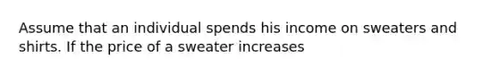 Assume that an individual spends his income on sweaters and shirts. If the price of a sweater increases