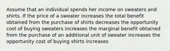 Assume that an individual spends her income on sweaters and shirts. If the price of a sweater increases the total benefit obtained from the purchase of shirts decreases the opportunity cost of buying sweaters increases the marginal benefit obtained from the purchase of an additional unit of sweater increases the opportunity cost of buying shirts increases