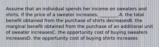 Assume that an individual spends her income on sweaters and shirts. If the price of a sweater increases, ________.A. the total benefit obtained from the purchase of shirts decreasesB. the marginal benefit obtained from the purchase of an additional unit of sweater increasesC. the opportunity cost of buying sweaters increasesD. the opportunity cost of buying shirts increases