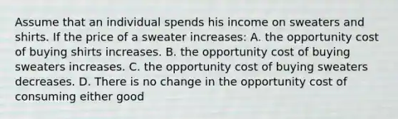 Assume that an individual spends his income on sweaters and shirts. If the price of a sweater increases: A. the opportunity cost of buying shirts increases. B. the opportunity cost of buying sweaters increases. C. the opportunity cost of buying sweaters decreases. D. There is no change in the opportunity cost of consuming either good