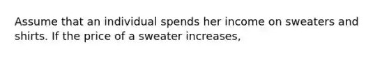 Assume that an individual spends her income on sweaters and shirts. If the price of a sweater increases,