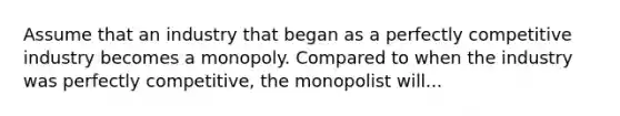 Assume that an industry that began as a perfectly competitive industry becomes a monopoly. Compared to when the industry was perfectly competitive, the monopolist will...