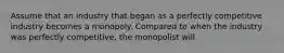 Assume that an industry that began as a perfectly competitive industry becomes a monopoly. Compared to when the industry was perfectly​ competitive, the monopolist will