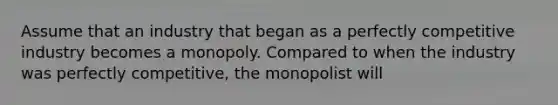 Assume that an industry that began as a perfectly competitive industry becomes a monopoly. Compared to when the industry was perfectly​ competitive, the monopolist will