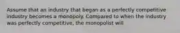 Assume that an industry that began as a perfectly competitive industry becomes a monopoly. Compared to when the industry was perfectly competitive, the monopolist will