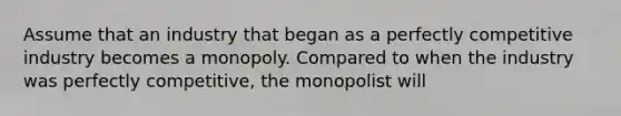 Assume that an industry that began as a perfectly competitive industry becomes a monopoly. Compared to when the industry was perfectly competitive, the monopolist will