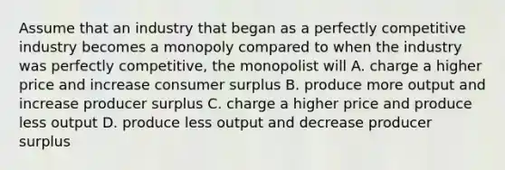 Assume that an industry that began as a perfectly competitive industry becomes a monopoly compared to when the industry was perfectly competitive, the monopolist will A. charge a higher price and increase consumer surplus B. produce more output and increase producer surplus C. charge a higher price and produce less output D. produce less output and decrease producer surplus