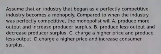 Assume that an industry that began as a perfectly competitive industry becomes a monopoly. Compared to when the industry was perfectly​ competitive, the monopolist will A. produce more output and increase producer surplus. B. produce less output and decrease producer surplus. C. charge a higher price and produce less output. D.charge a higher price and increase consumer surplus.