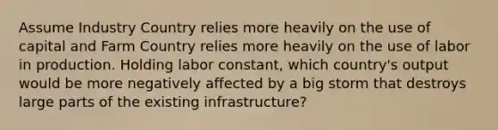 Assume Industry Country relies more heavily on the use of capital and Farm Country relies more heavily on the use of labor in production. Holding labor constant, which country's output would be more negatively affected by a big storm that destroys large parts of the existing infrastructure?