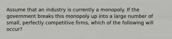 Assume that an industry is currently a monopoly. If the government breaks this monopoly up into a large number of small, perfectly competitive firms, which of the following will occur?