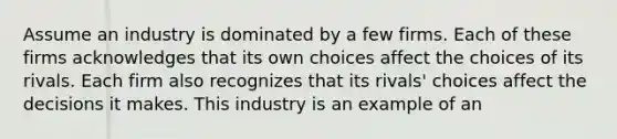 Assume an industry is dominated by a few firms. Each of these firms acknowledges that its own choices affect the choices of its rivals. Each firm also recognizes that its rivals' choices affect the decisions it makes. This industry is an example of an