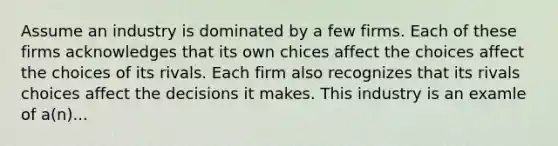 Assume an industry is dominated by a few firms. Each of these firms acknowledges that its own chices affect the choices affect the choices of its rivals. Each firm also recognizes that its rivals choices affect the decisions it makes. This industry is an examle of a(n)...