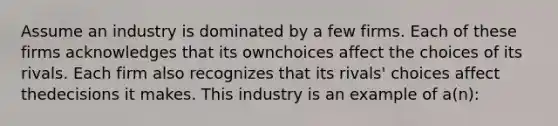 Assume an industry is dominated by a few firms. Each of these firms acknowledges that its ownchoices affect the choices of its rivals. Each firm also recognizes that its rivals' choices affect thedecisions it makes. This industry is an example of a(n):