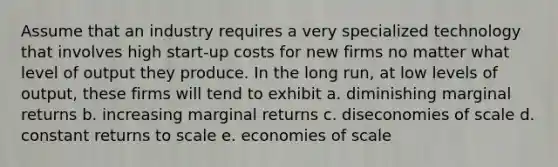 Assume that an industry requires a very specialized technology that involves high start-up costs for new firms no matter what level of output they produce. In the long run, at low levels of output, these firms will tend to exhibit a. diminishing marginal returns b. increasing marginal returns c. diseconomies of scale d. constant returns to scale e. economies of scale